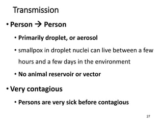27
Transmission
• Person  Person
• Primarily droplet, or aerosol
• smallpox in droplet nuclei can live between a few
hours and a few days in the environment
• No animal reservoir or vector
• Very contagious
• Persons are very sick before contagious
 
