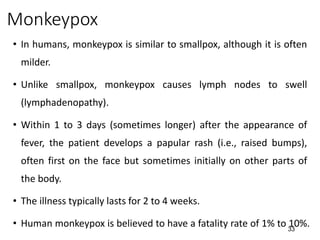 33
Monkeypox
• In humans, monkeypox is similar to smallpox, although it is often
milder.
• Unlike smallpox, monkeypox causes lymph nodes to swell
(lymphadenopathy).
• Within 1 to 3 days (sometimes longer) after the appearance of
fever, the patient develops a papular rash (i.e., raised bumps),
often first on the face but sometimes initially on other parts of
the body.
• The illness typically lasts for 2 to 4 weeks.
• Human monkeypox is believed to have a fatality rate of 1% to 10%.
 