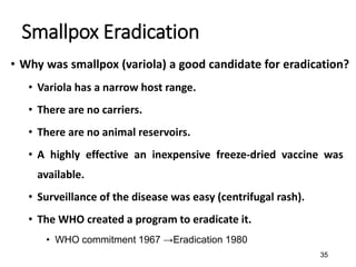 35
Smallpox Eradication
• Why was smallpox (variola) a good candidate for eradication?
• Variola has a narrow host range.
• There are no carriers.
• There are no animal reservoirs.
• A highly effective an inexpensive freeze-dried vaccine was
available.
• Surveillance of the disease was easy (centrifugal rash).
• The WHO created a program to eradicate it.
• WHO commitment 1967 →Eradication 1980
 
