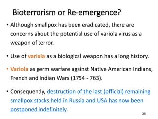 36
Bioterrorism or Re-emergence?
• Although smallpox has been eradicated, there are
concerns about the potential use of variola virus as a
weapon of terror.
• Use of variola as a biological weapon has a long history.
• Variola as germ warfare against Native American Indians,
French and Indian Wars (1754 - 763).
• Consequently, destruction of the last (official) remaining
smallpox stocks held in Russia and USA has now been
postponed indefinitely.
 