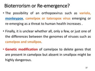 37
Bioterrorism or Re-emergence?
• The possibility of an orthopoxvirus such as variola,
monkeypox, camelpox or taterapox virus emerging or
re-emerging as a threat to human health increases .
• Finally, it is unclear whether all, only a few, or just one of
the differences between the genomes of viruses such as
camelpox and smallpox.
• Genetic modification of camelpox to delete genes that
are present in camelpox but absent in smallpox might be
highly dangerous.
 
