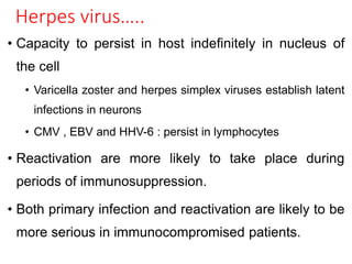 Herpes virus…..
• Capacity to persist in host indefinitely in nucleus of
the cell
• Varicella zoster and herpes simplex viruses establish latent
infections in neurons
• CMV , EBV and HHV-6 : persist in lymphocytes
• Reactivation are more likely to take place during
periods of immunosuppression.
• Both primary infection and reactivation are likely to be
more serious in immunocompromised patients.
 