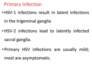 Primary Infection
•HSV-1 infections result in latent infections
in the trigeminal ganglia
•HSV-2 infections lead to latently infected
sacral ganglia.
•Primary HSV infections are usually mild;
most are asymptomatic.
 
