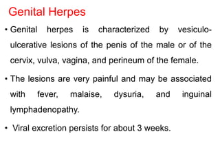 Genital Herpes
• Genital herpes is characterized by vesiculo-
ulcerative lesions of the penis of the male or of the
cervix, vulva, vagina, and perineum of the female.
• The lesions are very painful and may be associated
with fever, malaise, dysuria, and inguinal
lymphadenopathy.
• Viral excretion persists for about 3 weeks.
 