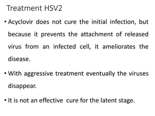 Treatment HSV2
• Acyclovir does not cure the initial infection, but
because it prevents the attachment of released
virus from an infected cell, it ameliorates the
disease.
• With aggressive treatment eventually the viruses
disappear.
• It is not an effective cure for the latent stage.
 