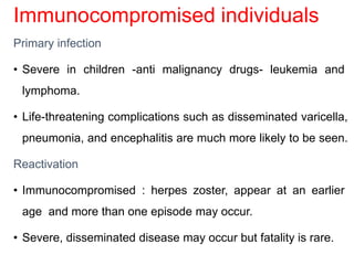 Immunocompromised individuals
Primary infection
• Severe in children -anti malignancy drugs- leukemia and
lymphoma.
• Life-threatening complications such as disseminated varicella,
pneumonia, and encephalitis are much more likely to be seen.
Reactivation
• Immunocompromised : herpes zoster, appear at an earlier
age and more than one episode may occur.
• Severe, disseminated disease may occur but fatality is rare.
 