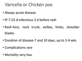 Varicella or Chicken pox
• Always acute disease
• IP 7-23 d-infectious 2 d before rash
• Rash-face, neck trunk, axillae, limbs, shoulder
blades
• Duration of disease-7 and 10 days, up to 2-4 wks
• Complications rare
• Mortality very low
 
