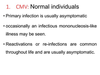 1. CMV: Normal individuals
• Primary infection is usually asymptomatic
• occasionally an infectious mononucleosis-like
illness may be seen.
• Reactivations or re-infections are common
throughout life and are usually asymptomatic.
 