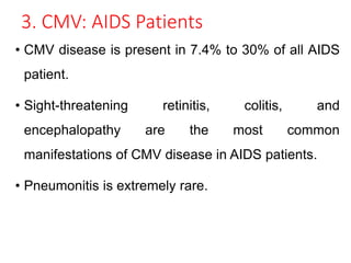 3. CMV: AIDS Patients
• CMV disease is present in 7.4% to 30% of all AIDS
patient.
• Sight-threatening retinitis, colitis, and
encephalopathy are the most common
manifestations of CMV disease in AIDS patients.
• Pneumonitis is extremely rare.
 
