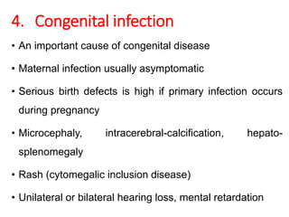 4. Congenital infection
• An important cause of congenital disease
• Maternal infection usually asymptomatic
• Serious birth defects is high if primary infection occurs
during pregnancy
• Microcephaly, intracerebral-calcification, hepato-
splenomegaly
• Rash (cytomegalic inclusion disease)
• Unilateral or bilateral hearing loss, mental retardation
 
