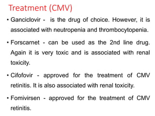 Treatment (CMV)
• Ganciclovir - is the drug of choice. However, it is
associated with neutropenia and thrombocytopenia.
• Forscarnet - can be used as the 2nd line drug.
Again it is very toxic and is associated with renal
toxicity.
• Cifofovir - approved for the treatment of CMV
retinitis. It is also associated with renal toxicity.
• Fomivirsen - approved for the treatment of CMV
retinitis.
 