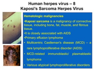 95
Human herpes virus – 8
Kaposi’s Sarcoma Herpes Virus
Hematologic malignancies
•Kaposi sarcoma is a malignancy of connective
tissue, including bone, fat, muscle, and fibrous
tissue.
•It is closely associated with AIDS
•Primary effusion lymphoma
• Multicentric Castleman's disease (MCD) – a
rare lymphoproliferative disorder (AIDS)
• MCD-related immunoblastic/ plasmablastic
lymphoma
• Various atypical lymphoproliferative disorders
 