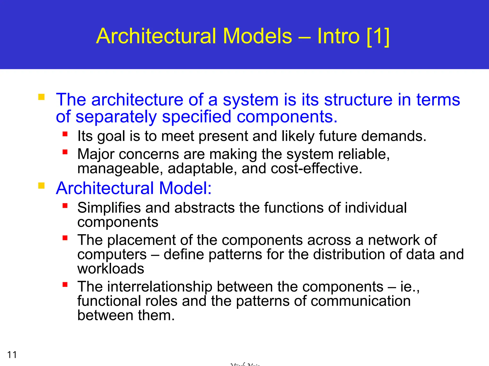 11
Architectural Models – Intro [1]
 The architecture of a system is its structure in terms
of separately specified components.
 Its goal is to meet present and likely future demands.

Major concerns are making the system reliable,
manageable, adaptable, and cost-effective.
 Architectural Model:

Simplifies and abstracts the functions of individual
components
 The placement of the components across a network of
computers – define patterns for the distribution of data and
workloads

The interrelationship between the components – ie.,
functional roles and the patterns of communication
between them.
 