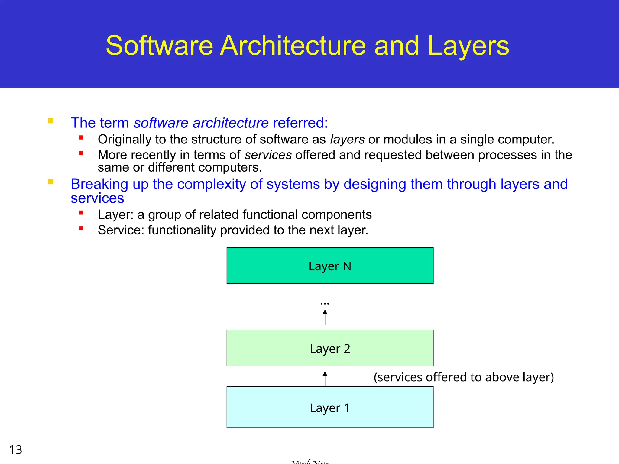 13
Software Architecture and Layers
 The term software architecture referred:

Originally to the structure of software as layers or modules in a single computer.
 More recently in terms of services offered and requested between processes in the
same or different computers.
 Breaking up the complexity of systems by designing them through layers and
services

Layer: a group of related functional components
 Service: functionality provided to the next layer.
Layer 1
Layer 2
Layer N
(services offered to above layer)
…
 