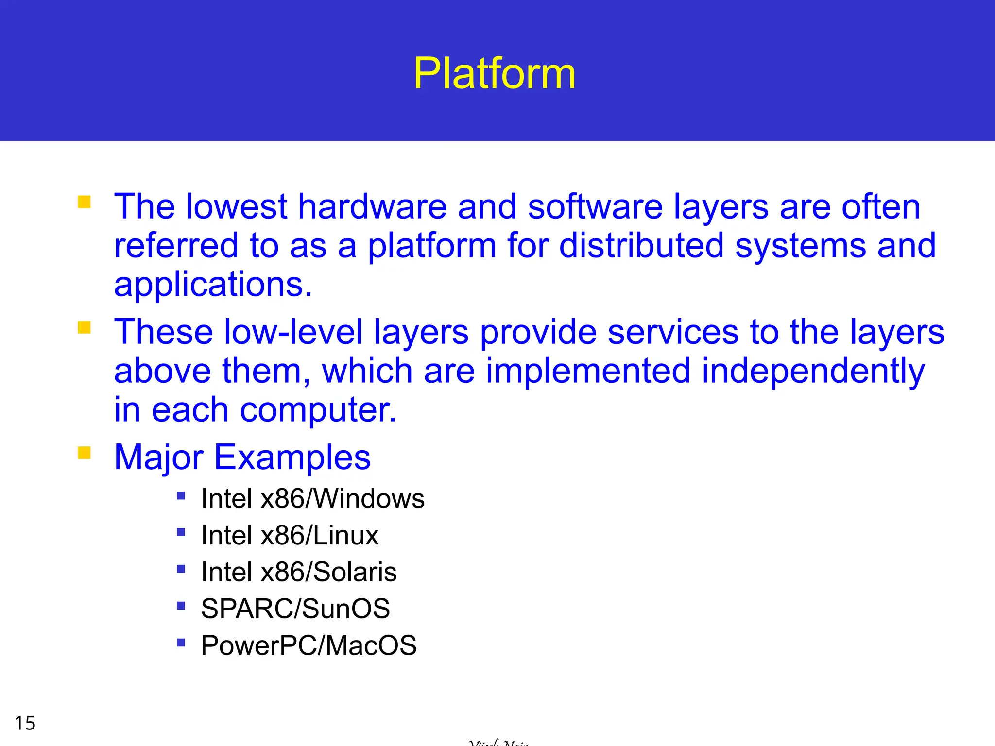 15
Platform
 The lowest hardware and software layers are often
referred to as a platform for distributed systems and
applications.
 These low-level layers provide services to the layers
above them, which are implemented independently
in each computer.
 Major Examples

Intel x86/Windows

Intel x86/Linux

Intel x86/Solaris

SPARC/SunOS

PowerPC/MacOS
 