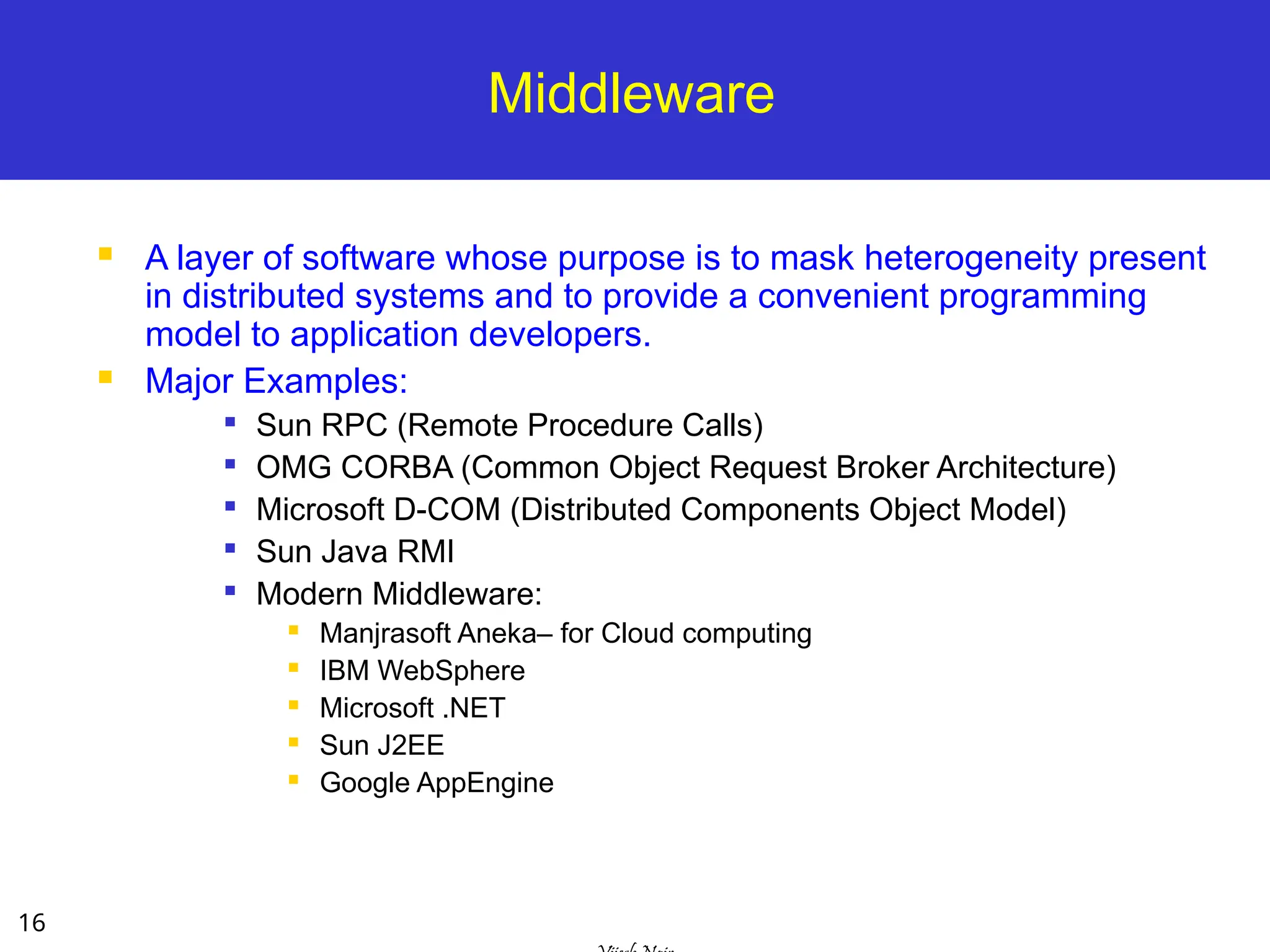 16
Middleware
 A layer of software whose purpose is to mask heterogeneity present
in distributed systems and to provide a convenient programming
model to application developers.
 Major Examples:

Sun RPC (Remote Procedure Calls)

OMG CORBA (Common Object Request Broker Architecture)

Microsoft D-COM (Distributed Components Object Model)

Sun Java RMI

Modern Middleware:
 Manjrasoft Aneka– for Cloud computing
 IBM WebSphere
 Microsoft .NET
 Sun J2EE
 Google AppEngine
 