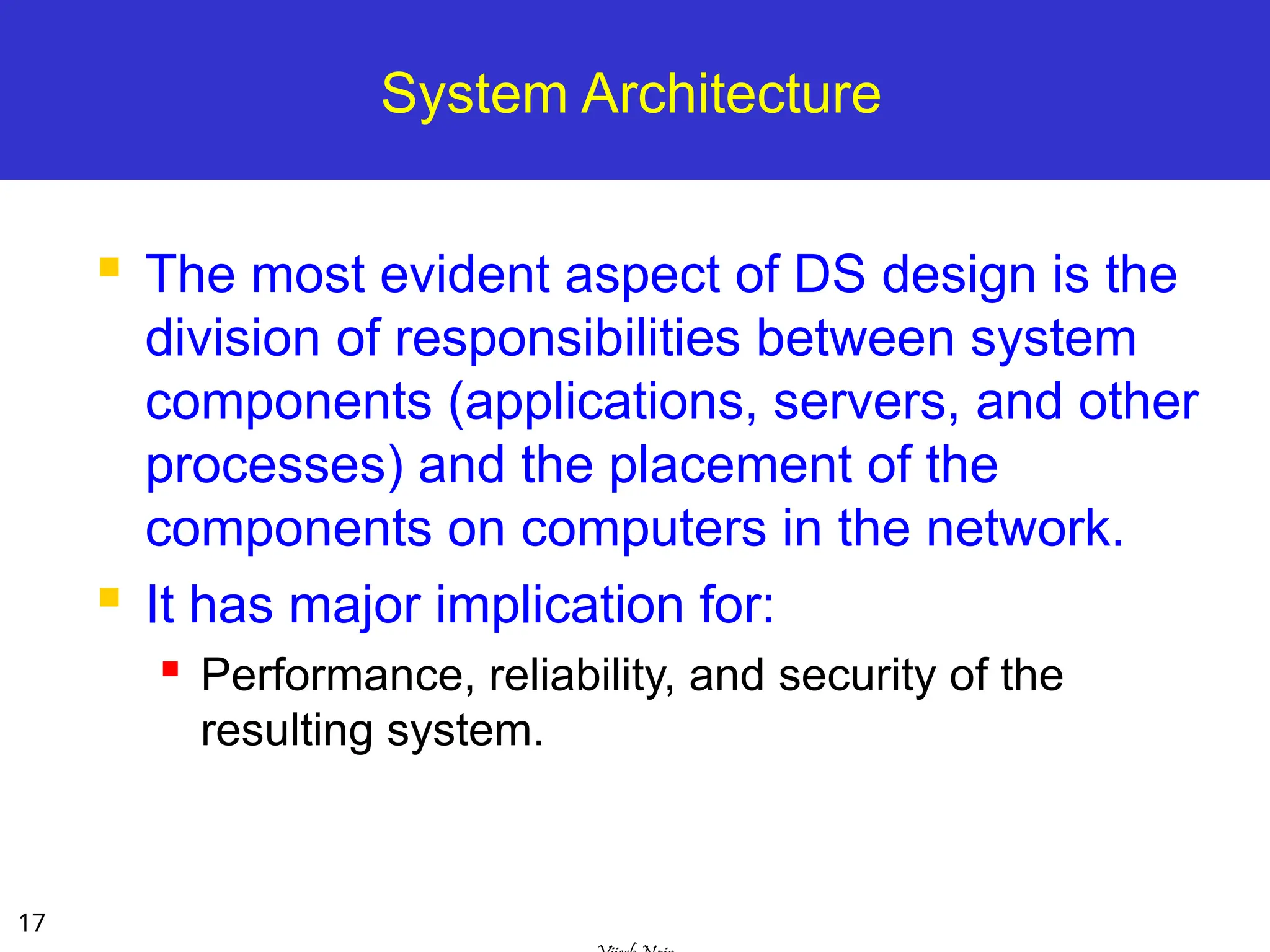 17
System Architecture
 The most evident aspect of DS design is the
division of responsibilities between system
components (applications, servers, and other
processes) and the placement of the
components on computers in the network.
 It has major implication for:
 Performance, reliability, and security of the
resulting system.
 