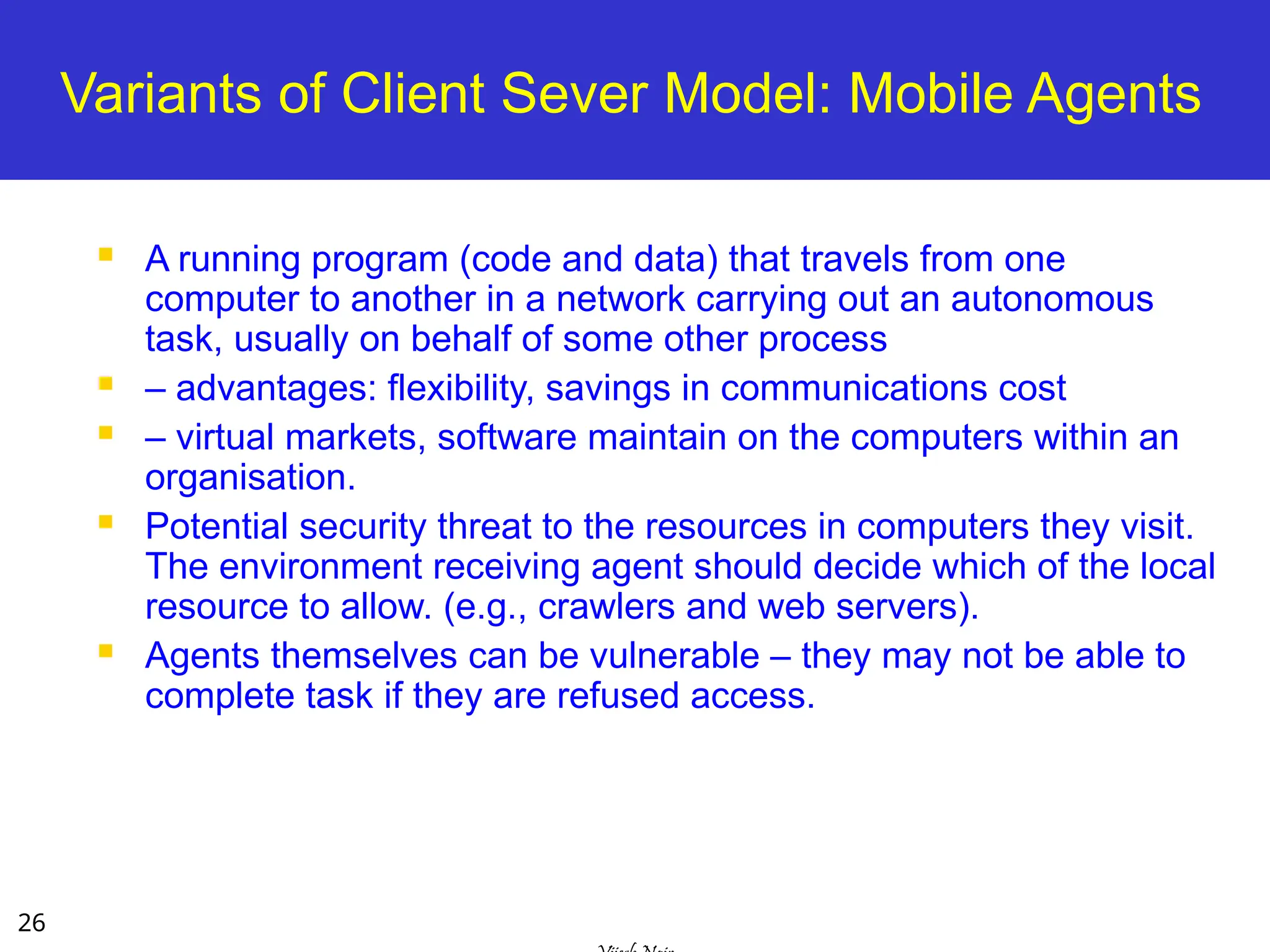 26
Variants of Client Sever Model: Mobile Agents
 A running program (code and data) that travels from one
computer to another in a network carrying out an autonomous
task, usually on behalf of some other process
 – advantages: flexibility, savings in communications cost
 – virtual markets, software maintain on the computers within an
organisation.
 Potential security threat to the resources in computers they visit.
The environment receiving agent should decide which of the local
resource to allow. (e.g., crawlers and web servers).
 Agents themselves can be vulnerable – they may not be able to
complete task if they are refused access.
 