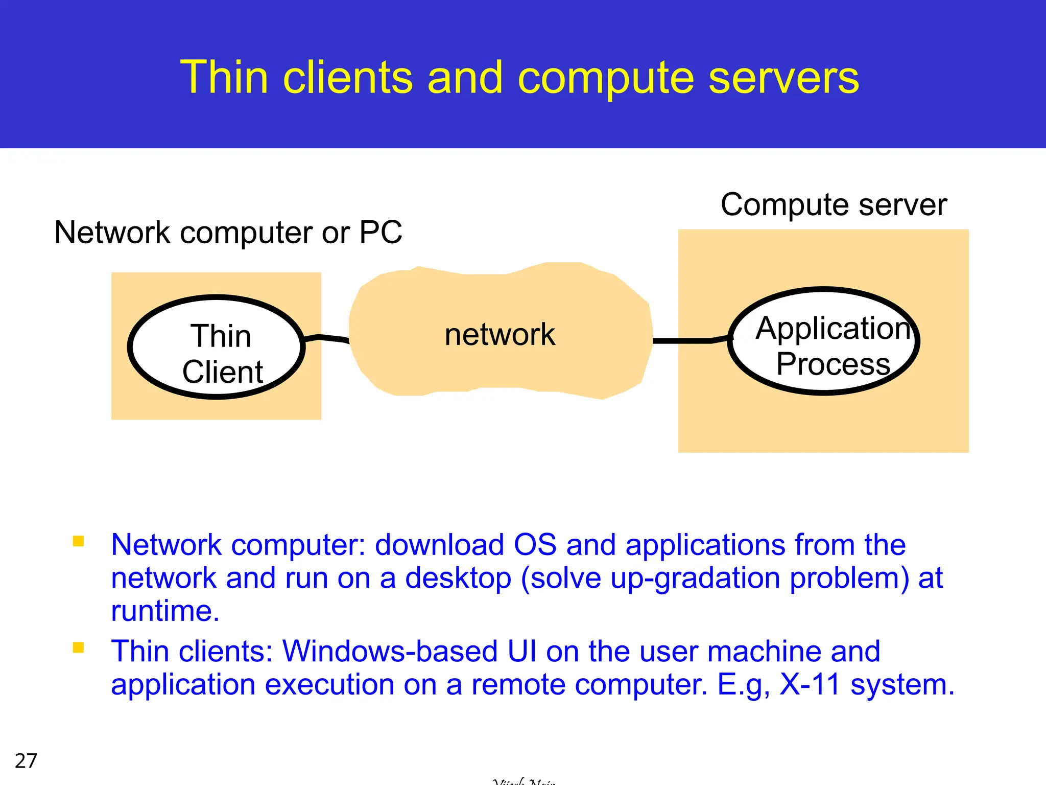 27
Thin clients and compute servers
 Network computer: download OS and applications from the
network and run on a desktop (solve up-gradation problem) at
runtime.
 Thin clients: Windows-based UI on the user machine and
application execution on a remote computer. E.g, X-11 system.
Thin
Client
Application
Process
Network computer or PC
Compute server
network
 