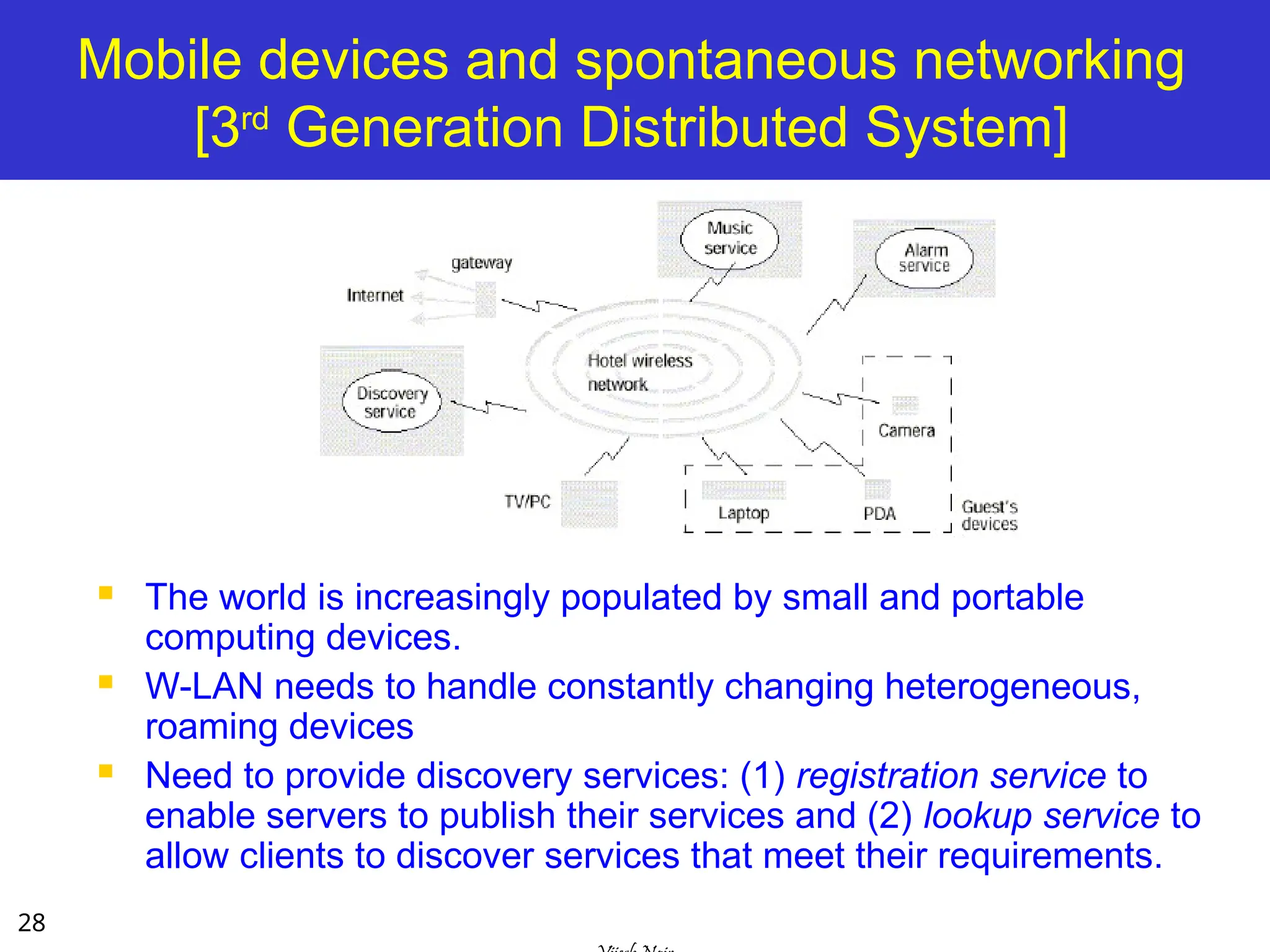 28
Mobile devices and spontaneous networking
[3rd
Generation Distributed System]
 The world is increasingly populated by small and portable
computing devices.
 W-LAN needs to handle constantly changing heterogeneous,
roaming devices
 Need to provide discovery services: (1) registration service to
enable servers to publish their services and (2) lookup service to
allow clients to discover services that meet their requirements.
 