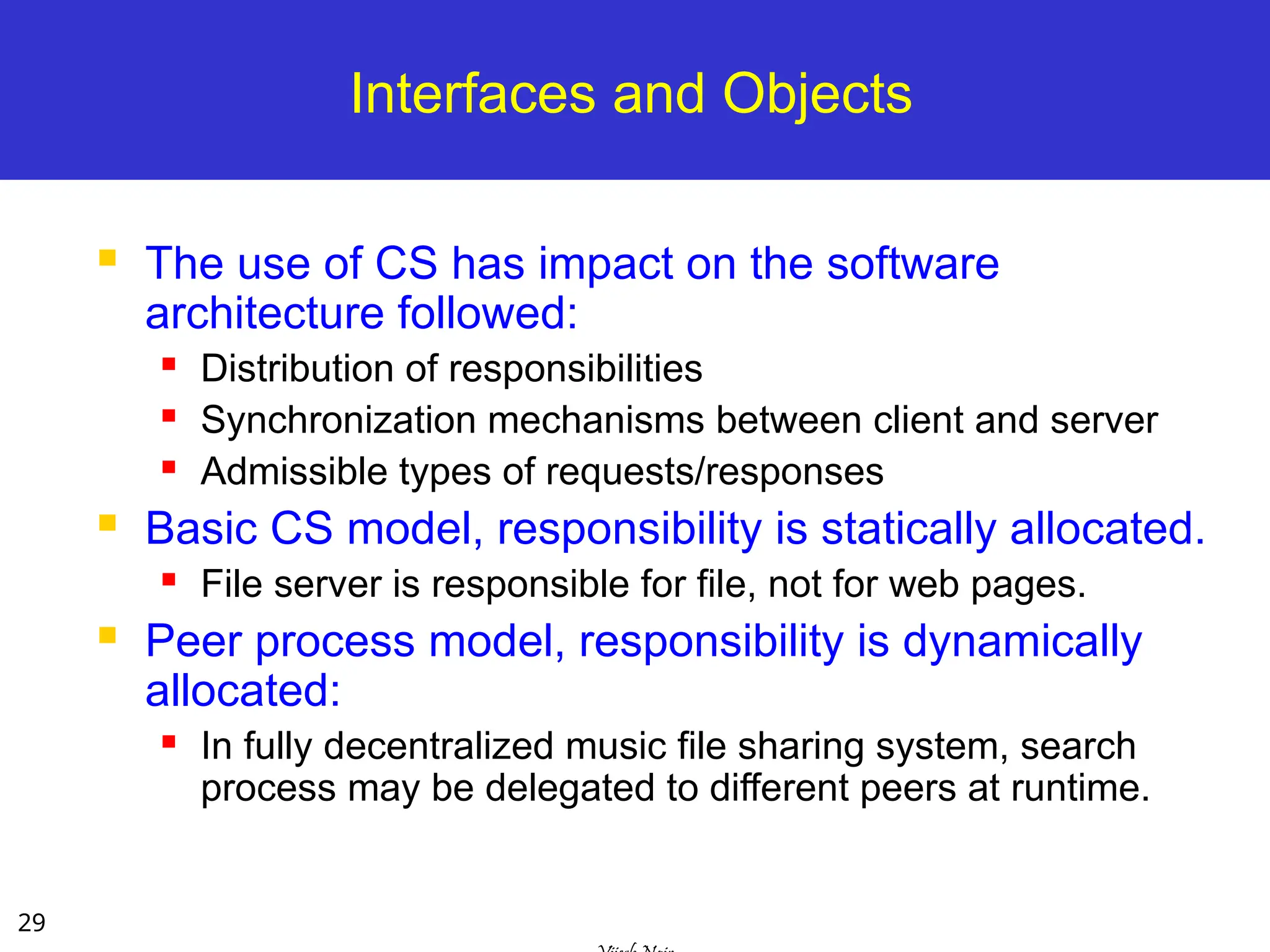 29
Interfaces and Objects
 The use of CS has impact on the software
architecture followed:
 Distribution of responsibilities
 Synchronization mechanisms between client and server
 Admissible types of requests/responses
 Basic CS model, responsibility is statically allocated.
 File server is responsible for file, not for web pages.
 Peer process model, responsibility is dynamically
allocated:
 In fully decentralized music file sharing system, search
process may be delegated to different peers at runtime.
 