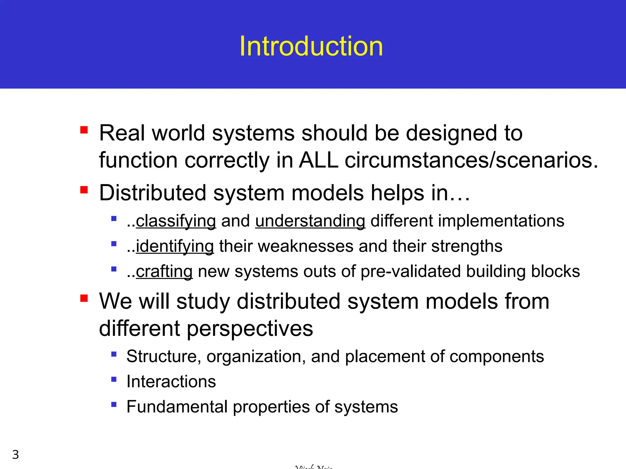 3
Introduction
 Real world systems should be designed to
function correctly in ALL circumstances/scenarios.
 Distributed system models helps in…

..classifying and understanding different implementations

..identifying their weaknesses and their strengths

..crafting new systems outs of pre-validated building blocks
 We will study distributed system models from
different perspectives

Structure, organization, and placement of components

Interactions

Fundamental properties of systems
 