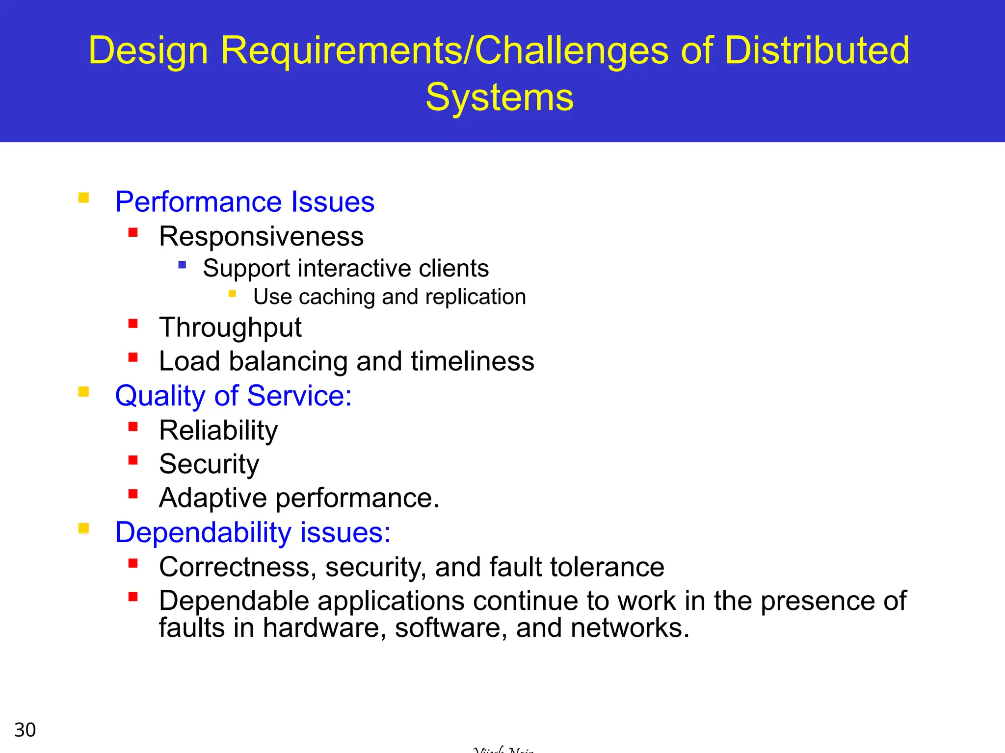 30
Design Requirements/Challenges of Distributed
Systems
 Performance Issues
 Responsiveness

Support interactive clients

Use caching and replication
 Throughput
 Load balancing and timeliness
 Quality of Service:

Reliability
 Security

Adaptive performance.
 Dependability issues:

Correctness, security, and fault tolerance

Dependable applications continue to work in the presence of
faults in hardware, software, and networks.
 