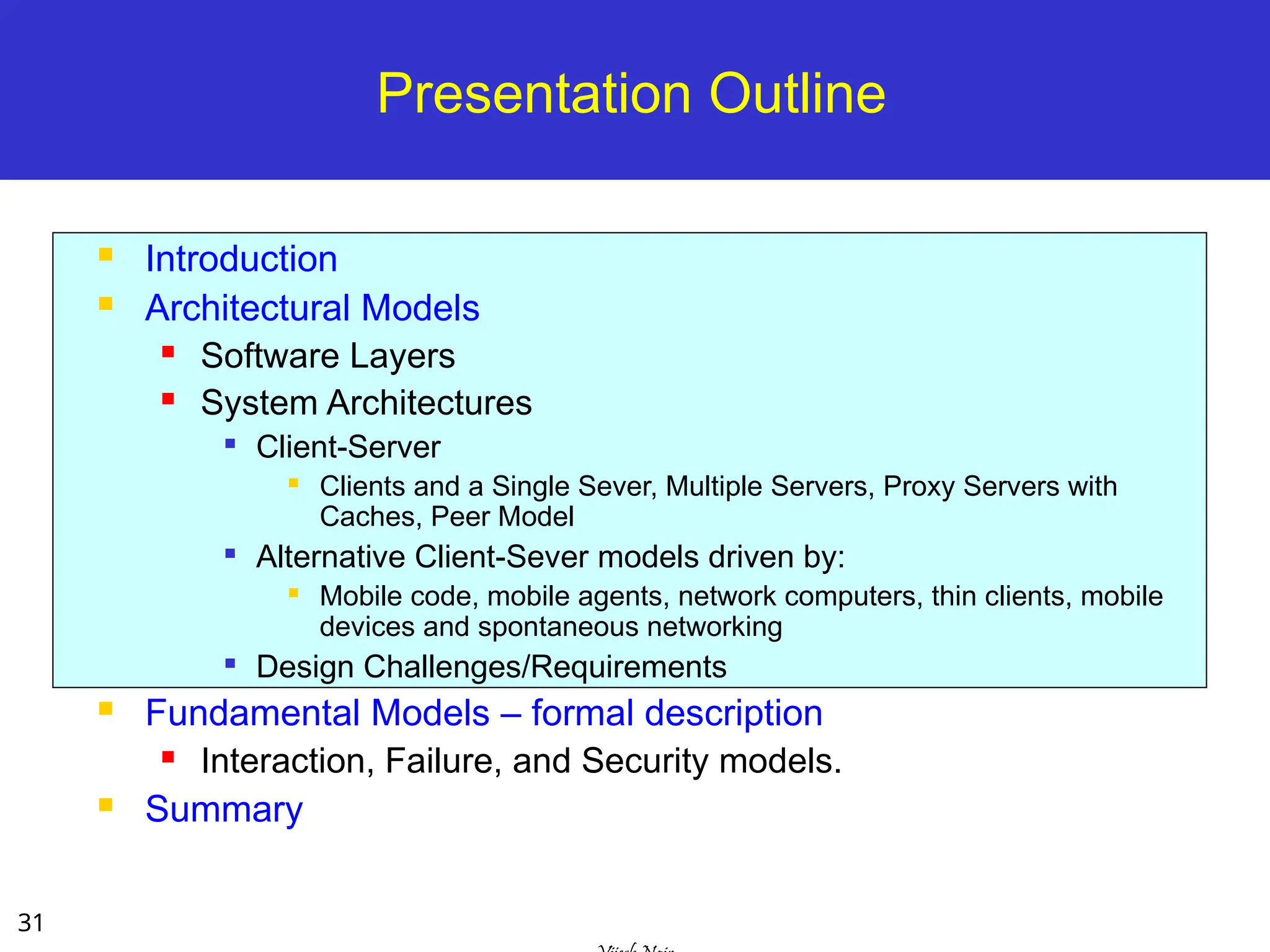 31
Presentation Outline
 Introduction
 Architectural Models
 Software Layers
 System Architectures

Client-Server
 Clients and a Single Sever, Multiple Servers, Proxy Servers with
Caches, Peer Model

Alternative Client-Sever models driven by:
 Mobile code, mobile agents, network computers, thin clients, mobile
devices and spontaneous networking

Design Challenges/Requirements
 Fundamental Models – formal description
 Interaction, Failure, and Security models.
 Summary
 