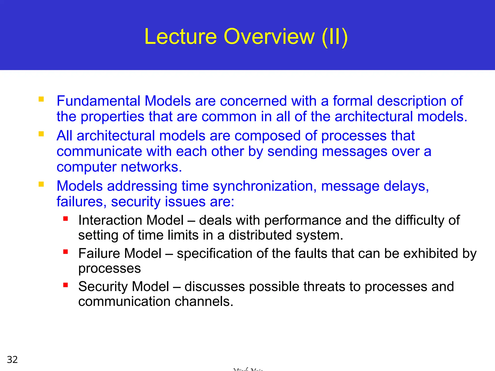 32
Lecture Overview (II)
 Fundamental Models are concerned with a formal description of
the properties that are common in all of the architectural models.
 All architectural models are composed of processes that
communicate with each other by sending messages over a
computer networks.
 Models addressing time synchronization, message delays,
failures, security issues are:
 Interaction Model – deals with performance and the difficulty of
setting of time limits in a distributed system.
 Failure Model – specification of the faults that can be exhibited by
processes
 Security Model – discusses possible threats to processes and
communication channels.
 