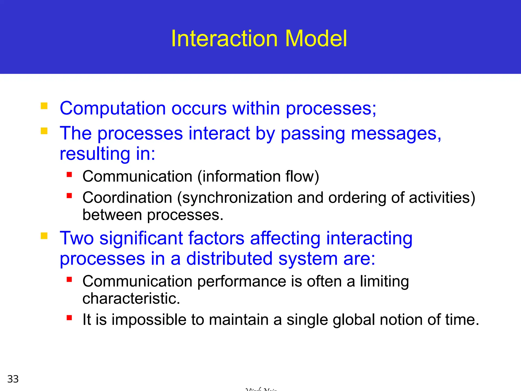 33
Interaction Model
 Computation occurs within processes;
 The processes interact by passing messages,
resulting in:
 Communication (information flow)
 Coordination (synchronization and ordering of activities)
between processes.
 Two significant factors affecting interacting
processes in a distributed system are:
 Communication performance is often a limiting
characteristic.
 It is impossible to maintain a single global notion of time.
 