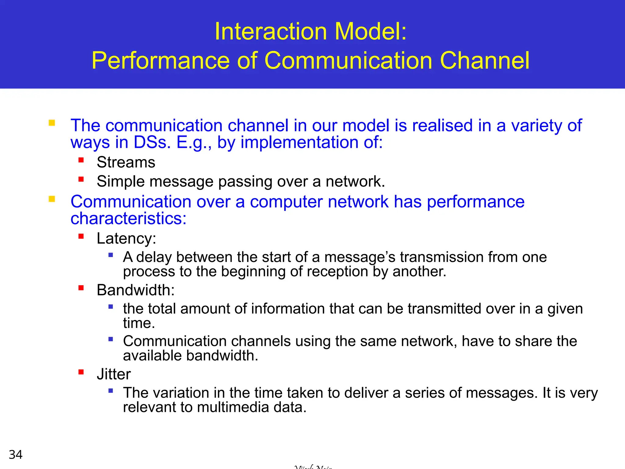 34
Interaction Model:
Performance of Communication Channel
 The communication channel in our model is realised in a variety of
ways in DSs. E.g., by implementation of:

Streams

Simple message passing over a network.
 Communication over a computer network has performance
characteristics:

Latency:

A delay between the start of a message’s transmission from one
process to the beginning of reception by another.

Bandwidth:

the total amount of information that can be transmitted over in a given
time.

Communication channels using the same network, have to share the
available bandwidth.

Jitter

The variation in the time taken to deliver a series of messages. It is very
relevant to multimedia data.
 