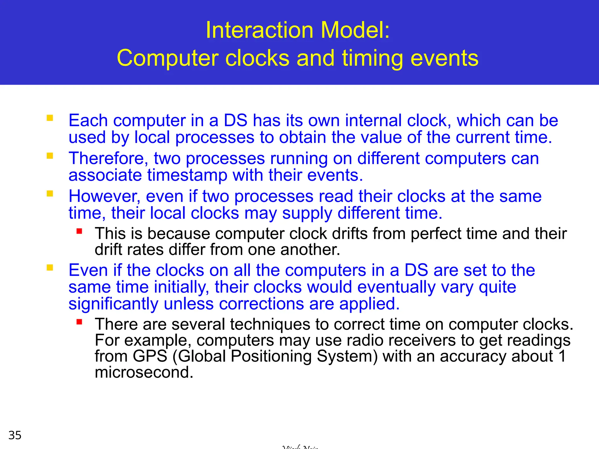 35
Interaction Model:
Computer clocks and timing events
 Each computer in a DS has its own internal clock, which can be
used by local processes to obtain the value of the current time.
 Therefore, two processes running on different computers can
associate timestamp with their events.
 However, even if two processes read their clocks at the same
time, their local clocks may supply different time.

This is because computer clock drifts from perfect time and their
drift rates differ from one another.
 Even if the clocks on all the computers in a DS are set to the
same time initially, their clocks would eventually vary quite
significantly unless corrections are applied.

There are several techniques to correct time on computer clocks.
For example, computers may use radio receivers to get readings
from GPS (Global Positioning System) with an accuracy about 1
microsecond.
 
