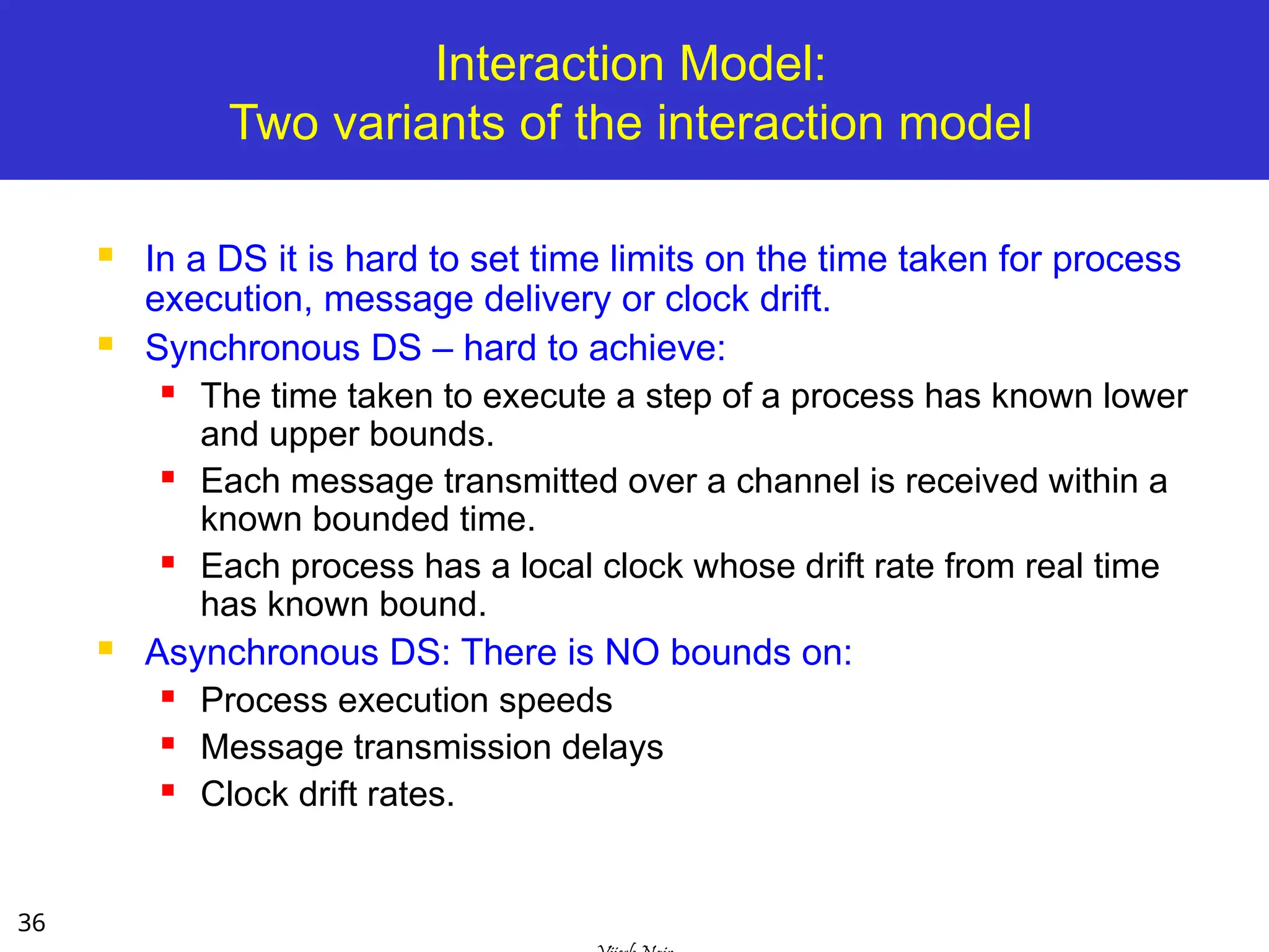 36
Interaction Model:
Two variants of the interaction model
 In a DS it is hard to set time limits on the time taken for process
execution, message delivery or clock drift.
 Synchronous DS – hard to achieve:
 The time taken to execute a step of a process has known lower
and upper bounds.
 Each message transmitted over a channel is received within a
known bounded time.
 Each process has a local clock whose drift rate from real time
has known bound.
 Asynchronous DS: There is NO bounds on:
 Process execution speeds
 Message transmission delays
 Clock drift rates.
 
