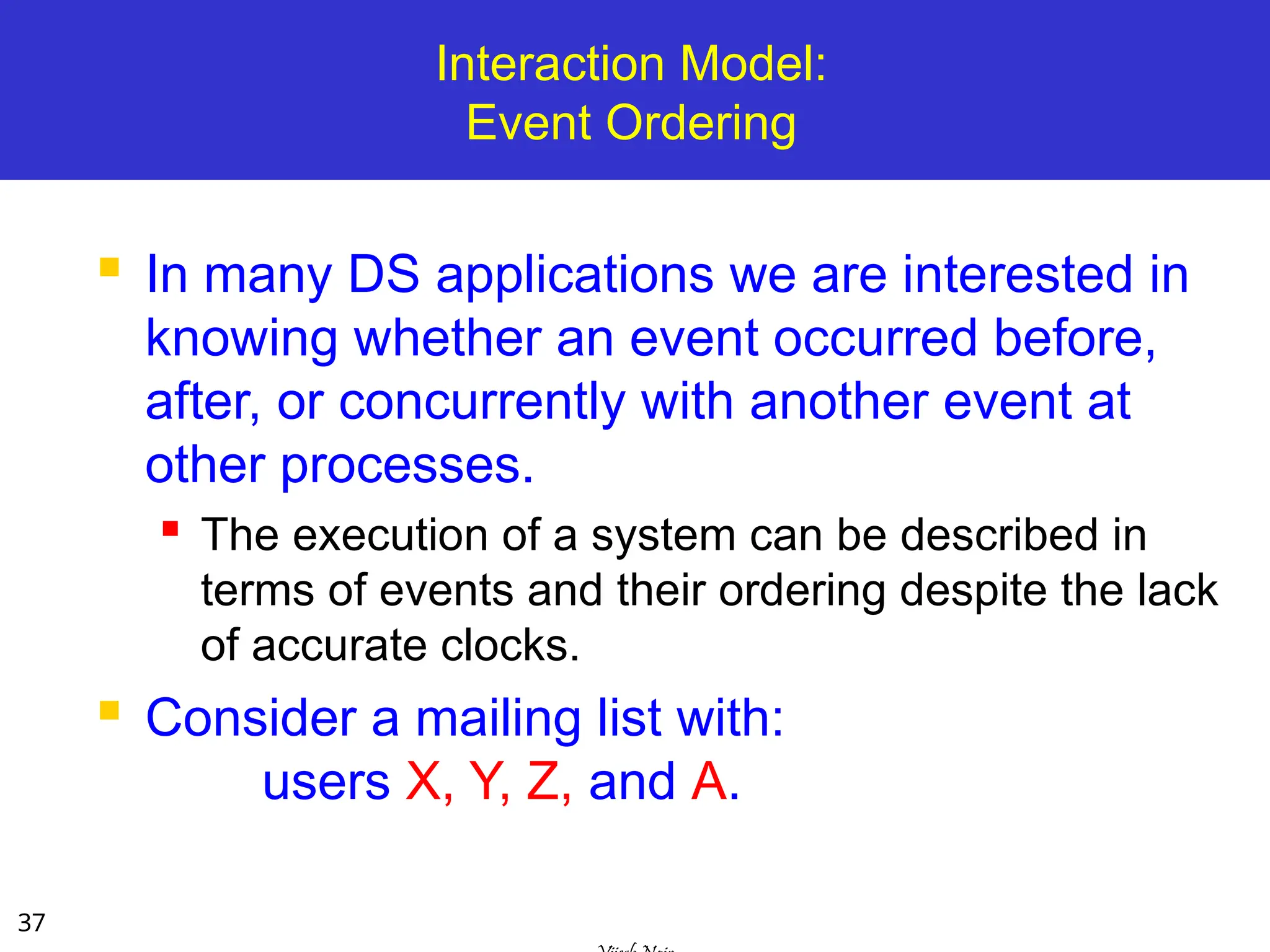 37
Interaction Model:
Event Ordering
 In many DS applications we are interested in
knowing whether an event occurred before,
after, or concurrently with another event at
other processes.
 The execution of a system can be described in
terms of events and their ordering despite the lack
of accurate clocks.
 Consider a mailing list with:
users X, Y, Z, and A.
 