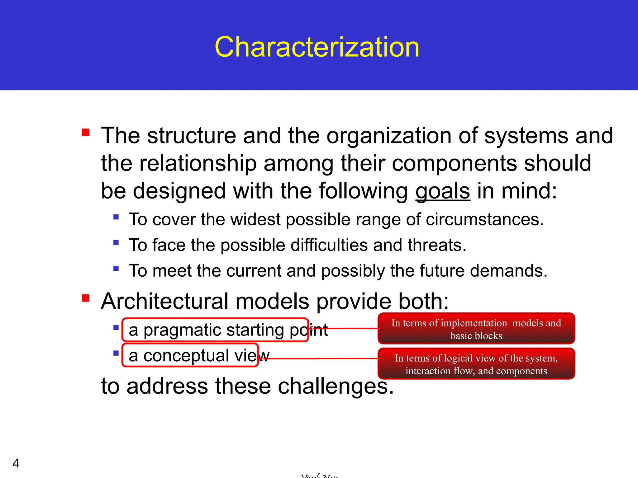 4
Characterization
 The structure and the organization of systems and
the relationship among their components should
be designed with the following goals in mind:

To cover the widest possible range of circumstances.

To face the possible difficulties and threats.

To meet the current and possibly the future demands.
 Architectural models provide both:

a pragmatic starting point

a conceptual view
to address these challenges.
In terms of implementation models and
basic blocks
In terms of logical view of the system,
interaction flow, and components
 