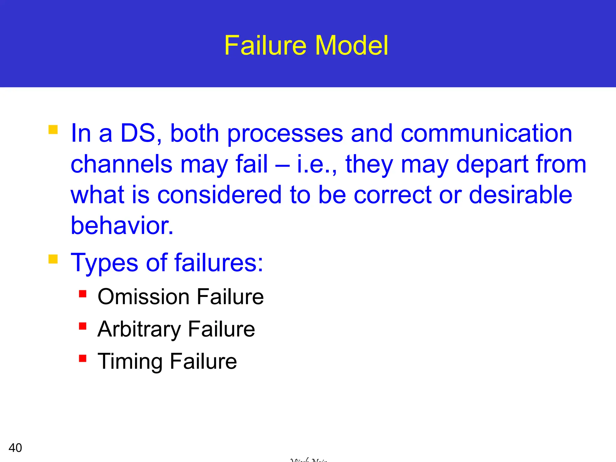 40
Failure Model
 In a DS, both processes and communication
channels may fail – i.e., they may depart from
what is considered to be correct or desirable
behavior.
 Types of failures:
 Omission Failure
 Arbitrary Failure
 Timing Failure
 