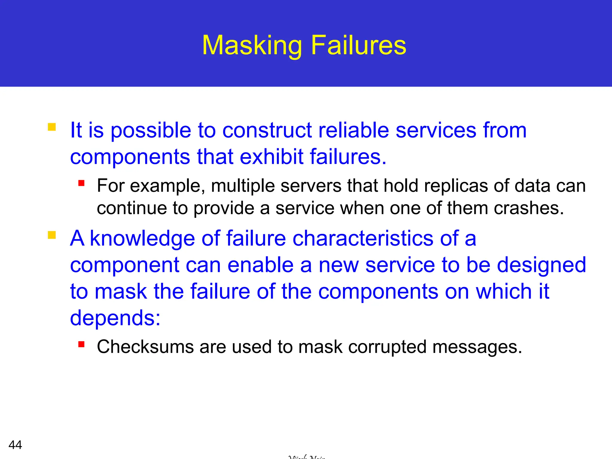 44
Masking Failures
 It is possible to construct reliable services from
components that exhibit failures.
 For example, multiple servers that hold replicas of data can
continue to provide a service when one of them crashes.
 A knowledge of failure characteristics of a
component can enable a new service to be designed
to mask the failure of the components on which it
depends:
 Checksums are used to mask corrupted messages.
 