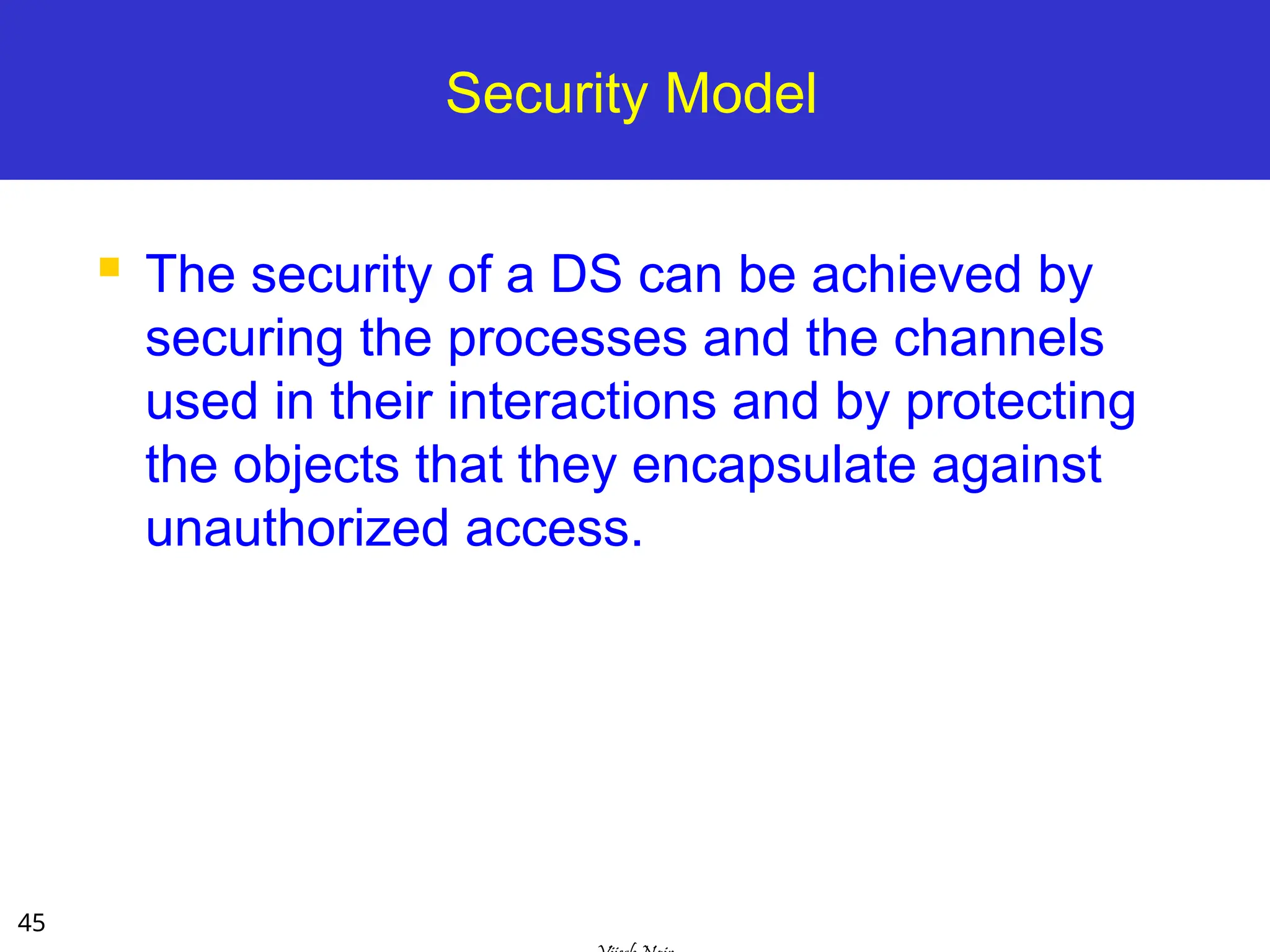 45
Security Model
 The security of a DS can be achieved by
securing the processes and the channels
used in their interactions and by protecting
the objects that they encapsulate against
unauthorized access.
 