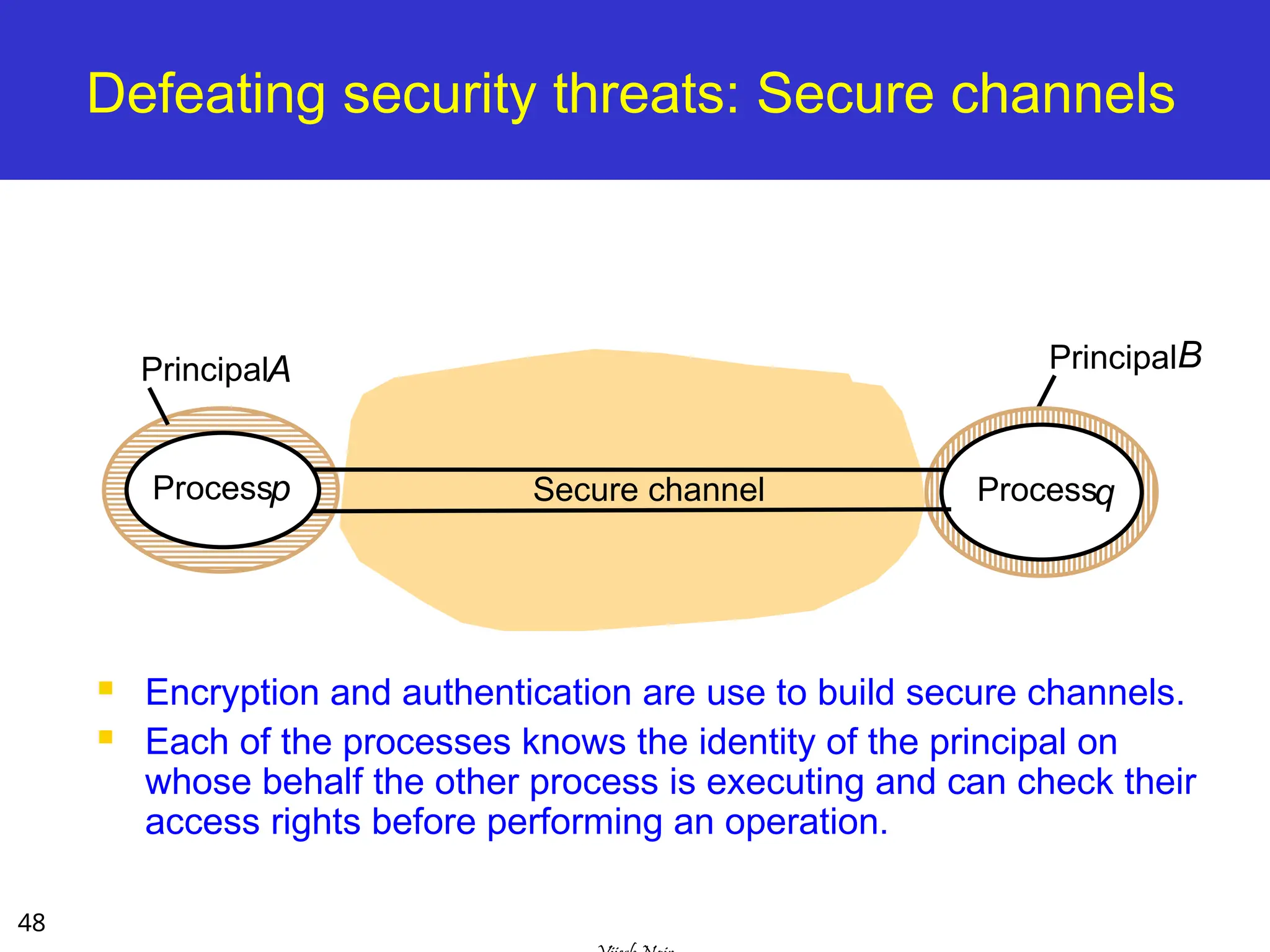 48
Defeating security threats: Secure channels
 Encryption and authentication are use to build secure channels.
 Each of the processes knows the identity of the principal on
whose behalf the other process is executing and can check their
access rights before performing an operation.
PrincipalA
Secure channel
Processp Processq
PrincipalB
 