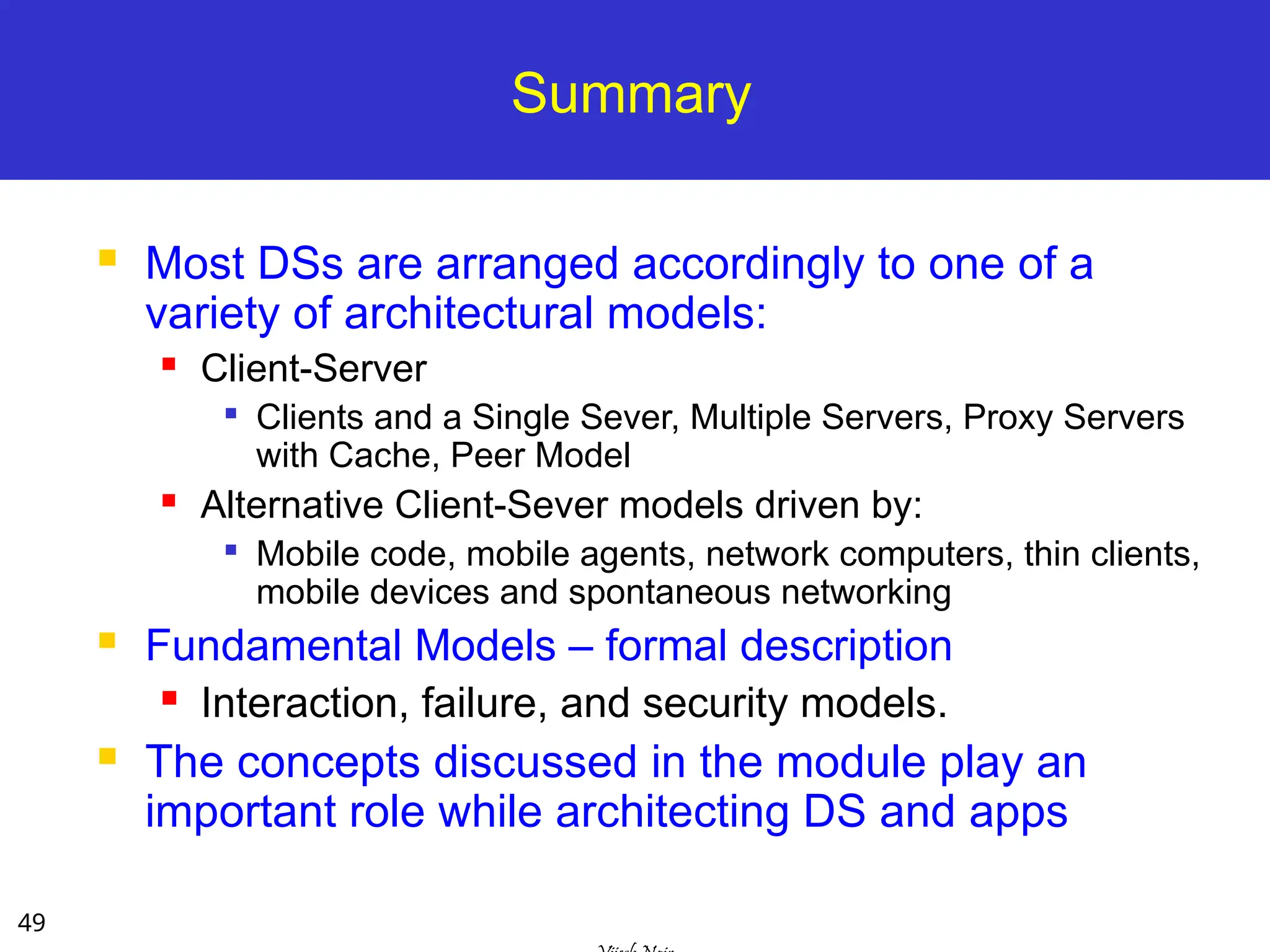 49
Summary
 Most DSs are arranged accordingly to one of a
variety of architectural models:
 Client-Server

Clients and a Single Sever, Multiple Servers, Proxy Servers
with Cache, Peer Model
 Alternative Client-Sever models driven by:

Mobile code, mobile agents, network computers, thin clients,
mobile devices and spontaneous networking
 Fundamental Models – formal description
 Interaction, failure, and security models.
 The concepts discussed in the module play an
important role while architecting DS and apps
 