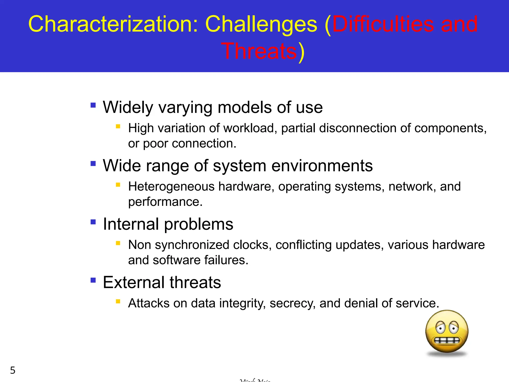 5
Characterization: Challenges (Difficulties and
Threats)

Widely varying models of use
 High variation of workload, partial disconnection of components,
or poor connection.

Wide range of system environments
 Heterogeneous hardware, operating systems, network, and
performance.

Internal problems
 Non synchronized clocks, conflicting updates, various hardware
and software failures.

External threats
 Attacks on data integrity, secrecy, and denial of service.
 
