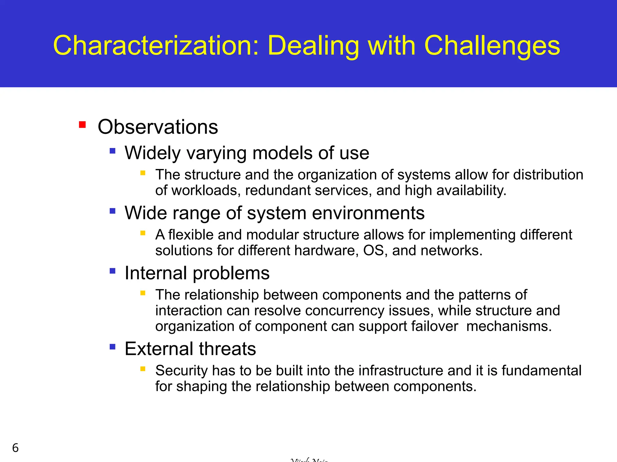 6
Characterization: Dealing with Challenges
 Observations

Widely varying models of use
 The structure and the organization of systems allow for distribution
of workloads, redundant services, and high availability.

Wide range of system environments
 A flexible and modular structure allows for implementing different
solutions for different hardware, OS, and networks.

Internal problems
 The relationship between components and the patterns of
interaction can resolve concurrency issues, while structure and
organization of component can support failover mechanisms.

External threats
 Security has to be built into the infrastructure and it is fundamental
for shaping the relationship between components.
 