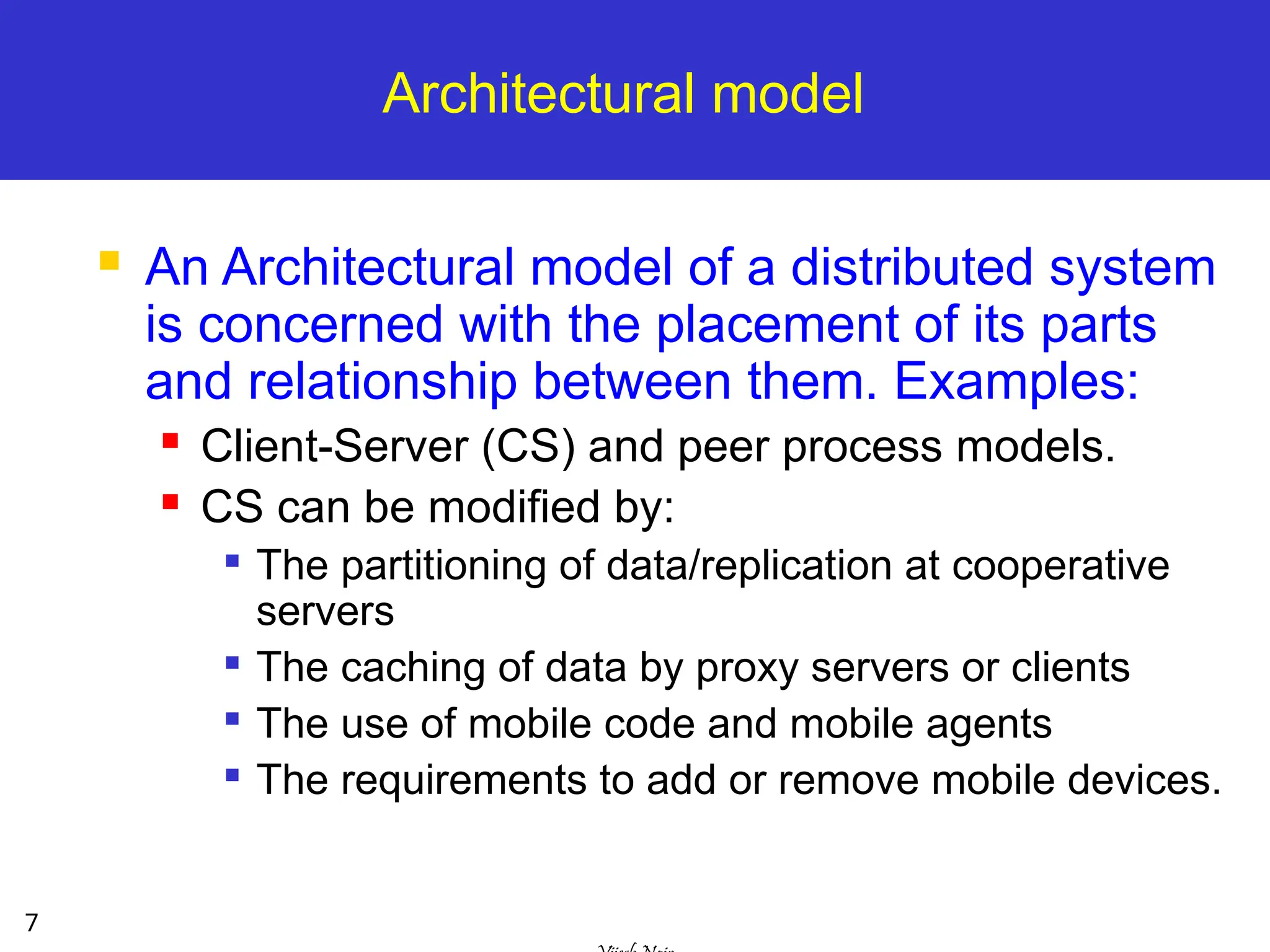 7
Architectural model
 An Architectural model of a distributed system
is concerned with the placement of its parts
and relationship between them. Examples:
 Client-Server (CS) and peer process models.
 CS can be modified by:

The partitioning of data/replication at cooperative
servers

The caching of data by proxy servers or clients

The use of mobile code and mobile agents

The requirements to add or remove mobile devices.
 