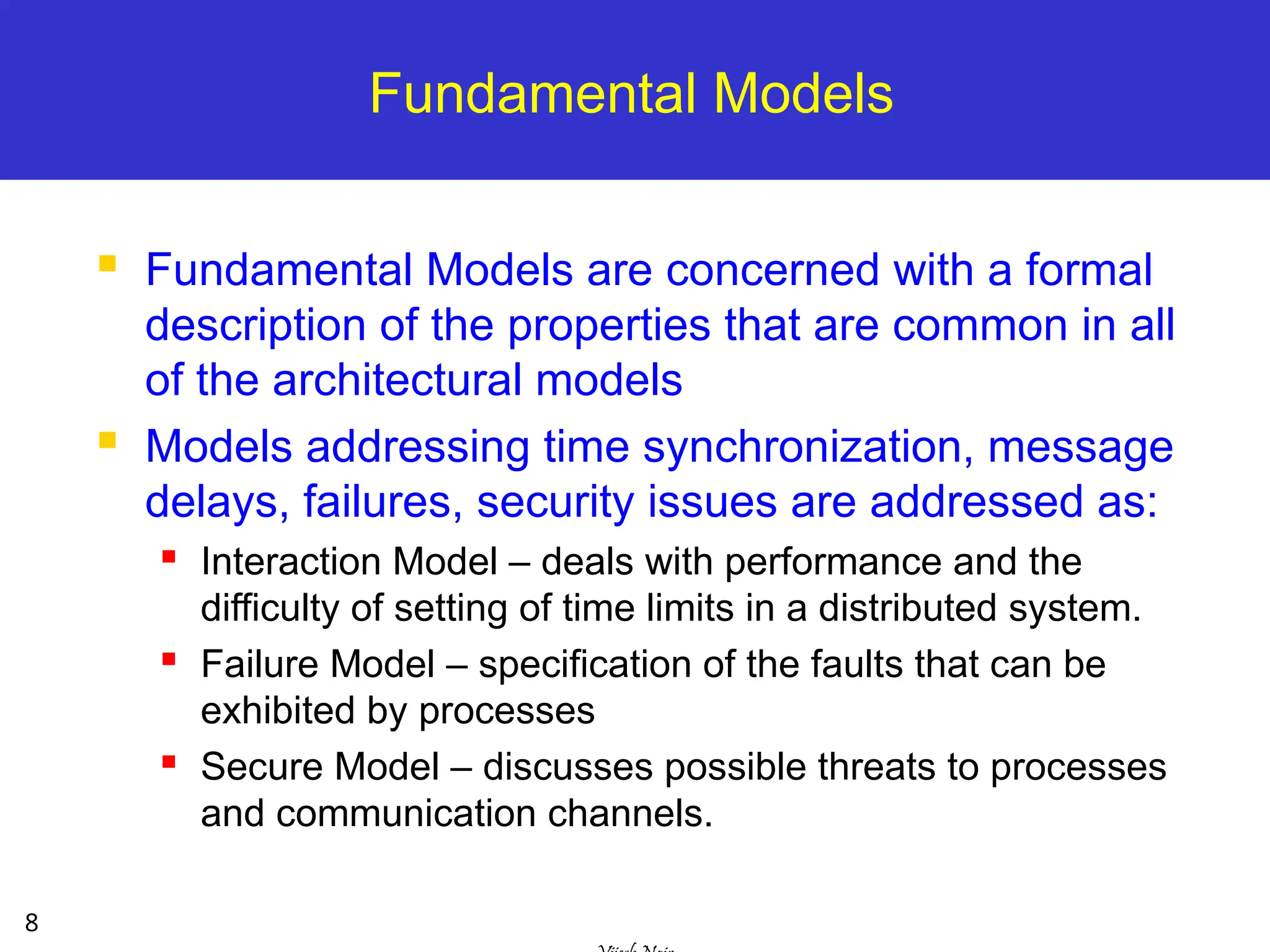8
Fundamental Models
 Fundamental Models are concerned with a formal
description of the properties that are common in all
of the architectural models
 Models addressing time synchronization, message
delays, failures, security issues are addressed as:
 Interaction Model – deals with performance and the
difficulty of setting of time limits in a distributed system.
 Failure Model – specification of the faults that can be
exhibited by processes
 Secure Model – discusses possible threats to processes
and communication channels.
 