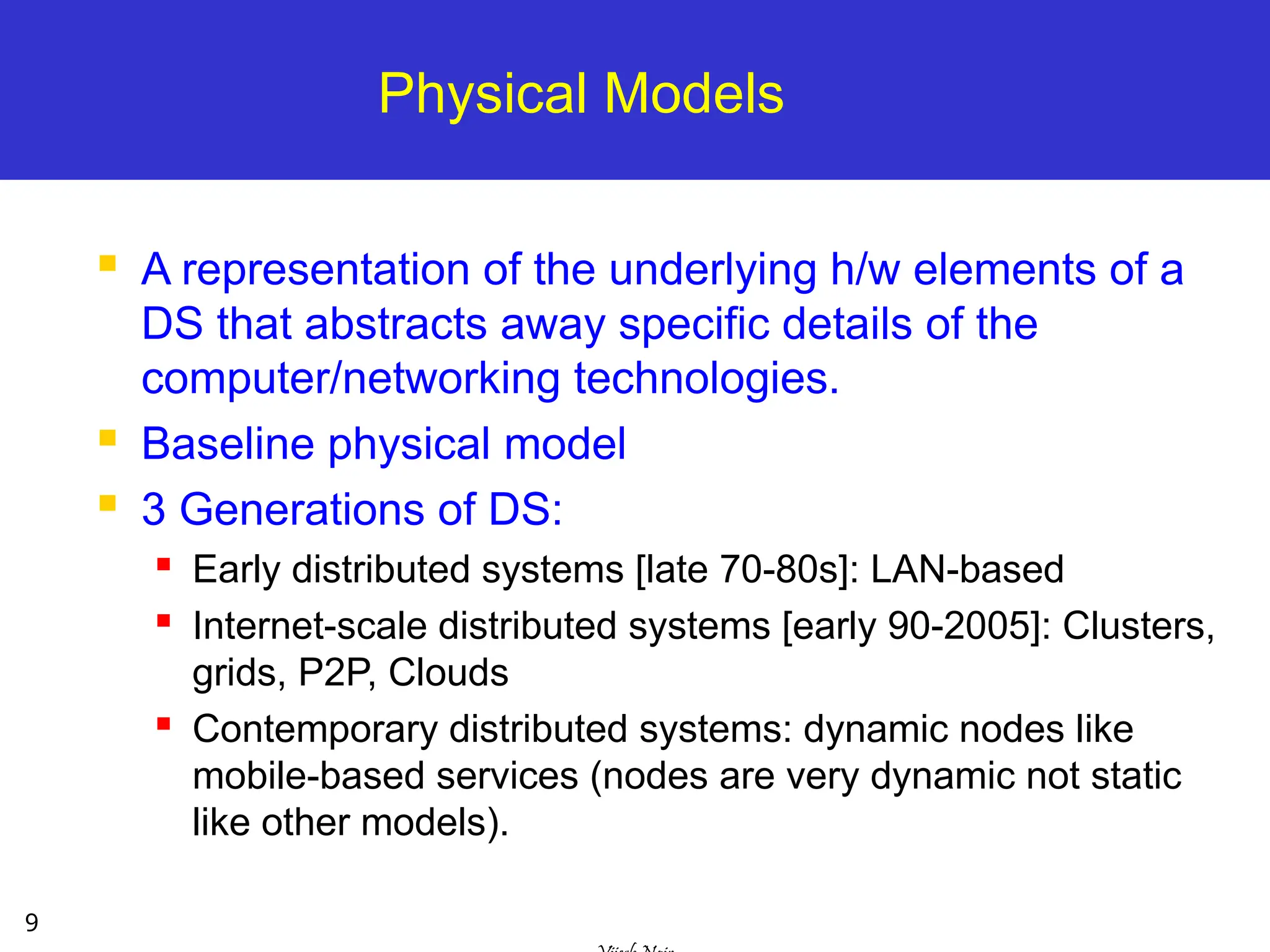 9
Physical Models
 A representation of the underlying h/w elements of a
DS that abstracts away specific details of the
computer/networking technologies.
 Baseline physical model
 3 Generations of DS:
 Early distributed systems [late 70-80s]: LAN-based

Internet-scale distributed systems [early 90-2005]: Clusters,
grids, P2P, Clouds

Contemporary distributed systems: dynamic nodes like
mobile-based services (nodes are very dynamic not static
like other models).
 