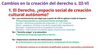 1. El Derecho, ¿espacio social de creación
cultural autónomo?
No = Las constituciones son leges que a partir de 438 se aplican a todo el imperio
 los juristas pierden su autonomía frente al emperador
Decreta = decisiones judiciales del emperador (1ª y 2ª instancia)
Edicta = perpetuos, similares a los de los magistrados republicanos
Rescripta = respuesta escrita a una petición o consulta
Mandata = instrucciones vinculantes dadas a funcionarios imperiales
No = “Derecho vulgar” y la costumbre
 pérdida del lenguaje específico y técnico
No = Importancia creciente de instituciones cristianas
 La familia pasa a ser una materia de la competencia de los obispos
 El derecho romano es un derecho simplificador, práctico, naturalista y moralizante
. Cambios en la creación del derecho s. III-VI
 