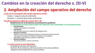 2. Ampliación del campo operativo del derecho
¿Cuál era la concepción del campo operativo antes?
Civitas => espacio cultural (urbe/orbi)
Derecho => creación de juristas autónomos
Transformaciones evidentes a partir del s. III
• Redefinición de la dicotomía ius privatum/ius publicum
La dicotomía se basa ahora sobre las materias y los contenidos, no las instituciones
• Las personas
Esferas vinculadas a la familia
• Los bienes
Penas pecuniarias en materias de obligaciones
• Derecho criminal
Delitos contra la propiedad privada y la violencia entre personas
Persigue la herejía y el adulterio (religión y moralidad)
Monopolio de la fuerza y penas corporales
• Derecho público
Hacienda pública, ciertos crímenes
 Lucha contra la incertidumbre
Finalidad protectora del derecho
Rechazo de la violencia y de la coacción en los actos jurídicos
Asegurar perennidad de los actos jurídicos
. Cambios en la creación del derecho s. III-VI
 