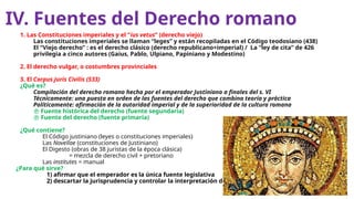 IV. Fuentes del Derecho romano
1. Las Constituciones imperiales y el “ius vetus” (derecho viejo)
Las constituciones imperiales se llaman “leges” y están recopiladas en el Código teodosiano (438)
El “Viejo derecho” : es el derecho clásico (derecho republicano+imperial) / La “ley de cita” de 426
privilegia a cinco autores (Gaius, Pablo, Ulpiano, Papiniano y Modestino)
2. El derecho vulgar, o costumbres provinciales
3. El Corpus Juris Civilis (533)
¿Qué es?
Compilación del derecho romano hecha por el emperador Justiniano a finales del s. VI
Técnicamente: una puesta en orden de las fuentes del derecho que combina teoría y práctica
Políticamente: afirmación de la autoridad imperial y de la superioridad de la cultura romana
 Fuente histórica del derecho (fuente segundaria)
 Fuente del derecho (fuente primaria)
¿Qué contiene?
El Código justiniano (leyes o constituciones imperiales)
Las Novellae (constituciones de Justiniano)
El Digesto (obras de 38 juristas de la época clásica)
= mezcla de derecho civil + pretoriano
Las institutes = manual
¿Para qué sirve?
1) afirmar que el emperador es la única fuente legislativa
2) descartar la jurisprudencia y controlar la interpretación de la ley
 