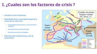 I. ¿Cuales son los factores de crisis ?
• Presión en las fronteras
• Debilidad de la autoridad imperial y
ruina de la vida civil
• Crecimiento burocrático y autoritarismo
imperial
• Fortalecimiento del latifundio
• Decaimiento de las ciudades
• Difusión del Cristianismo y de la
costumbre
 