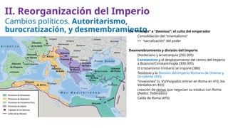 Cambios políticos. Autoritarismo,
burocratización, y desmembramiento
De “Princeps” a “Dominus”: el culto del emperador
Consolidación del “orientalismo”
=> “sacralización” del poder
Desmembramiento y división del Imperio
Diocleciano y la tetrarquía (293-305)
Constantino y el desplazamiento del centro del Imperio
a Bizancio/Constantinopla (330-395)
El cristianismo trinitario se impone (380)
Teodosio y la División del Imperio Romano de Oriente y
Occidente (395)
“invasiones” (s. V) (Visigodos entran en Roma en 410, los
Vándalos en 455)
creación de reinos que negocian su estatus con Roma
(foedus: federados)
Caída de Roma (476)
II. Reorganización del Imperio
 
